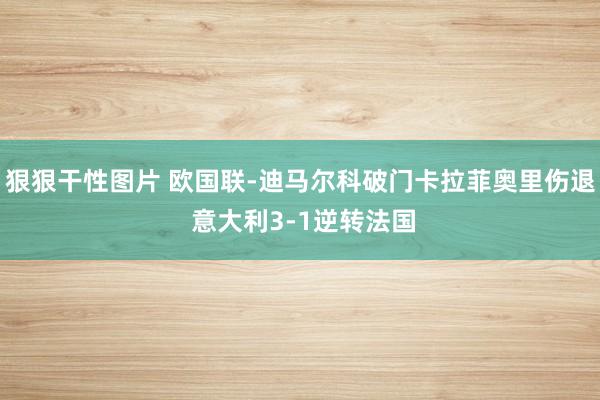 狠狠干性图片 欧国联-迪马尔科破门卡拉菲奥里伤退 意大利3-1逆转法国