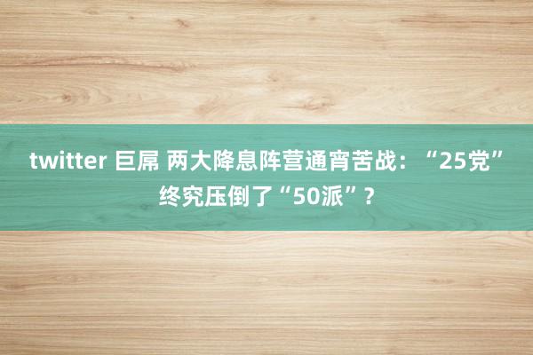 twitter 巨屌 两大降息阵营通宵苦战：“25党”终究压倒了“50派”？