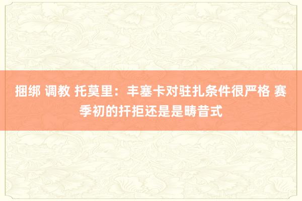 捆绑 调教 托莫里：丰塞卡对驻扎条件很严格 赛季初的扞拒还是是畴昔式