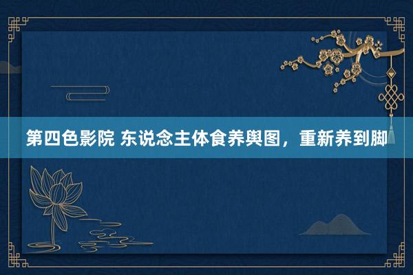 第四色影院 东说念主体食养舆图，重新养到脚