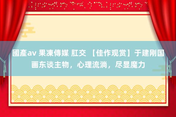 國產av 果凍傳媒 肛交 【佳作观赏】于建刚国画东谈主物，心理流淌，尽显魔力