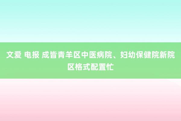文爱 电报 成皆青羊区中医病院、妇幼保健院新院区格式配置忙