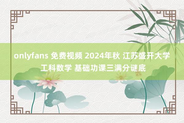 onlyfans 免费视频 2024年秋 江苏盛开大学 工科数学 基础功课三满分谜底