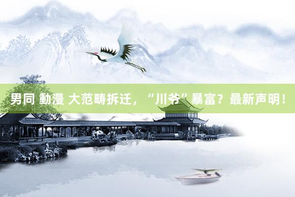 男同 動漫 大范畴拆迁，“川爷”暴富？最新声明！
