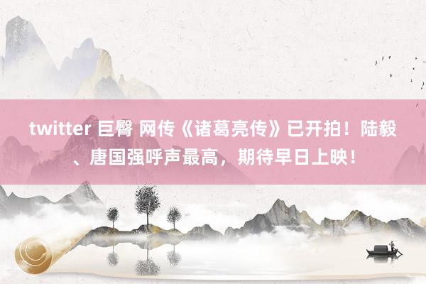 twitter 巨臀 网传《诸葛亮传》已开拍！陆毅、唐国强呼声最高，期待早日上映！