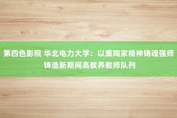 第四色影院 华北电力大学：以熏陶家精神铸魂强师 铸造新期间高教养教师队列