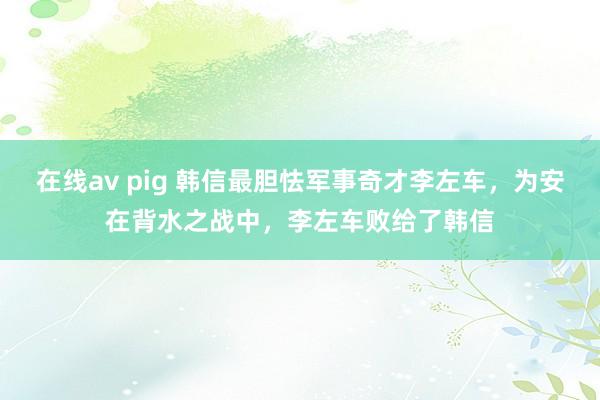 在线av pig 韩信最胆怯军事奇才李左车，为安在背水之战中，李左车败给了韩信