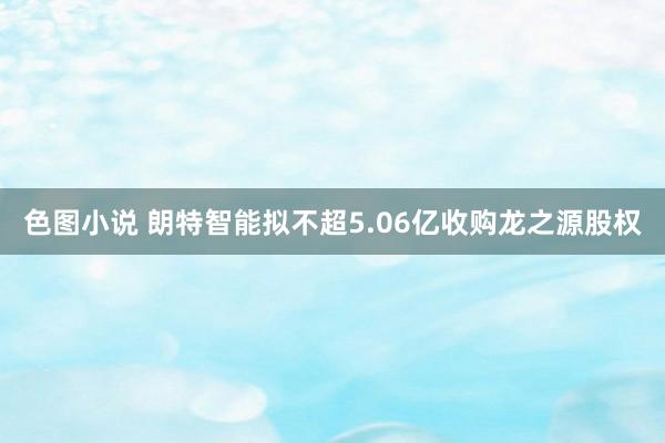 色图小说 朗特智能拟不超5.06亿收购龙之源股权