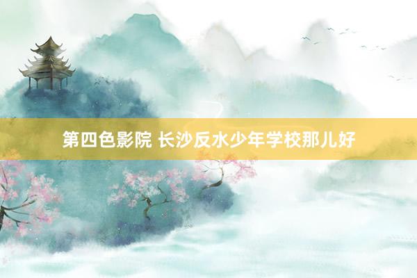第四色影院 长沙反水少年学校那儿好