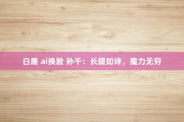 白鹿 ai换脸 孙千：长腿如诗，魔力无穷