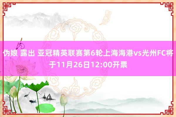 伪娘 露出 亚冠精英联赛第6轮上海海港vs光州FC将于11月26日12:00开票