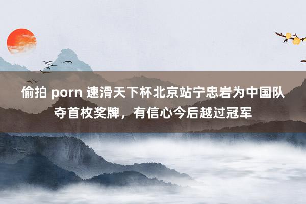 偷拍 porn 速滑天下杯北京站宁忠岩为中国队夺首枚奖牌，有信心今后越过冠军