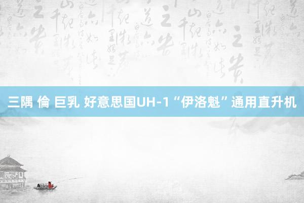 三隅 倫 巨乳 好意思国UH-1“伊洛魁”通用直升机