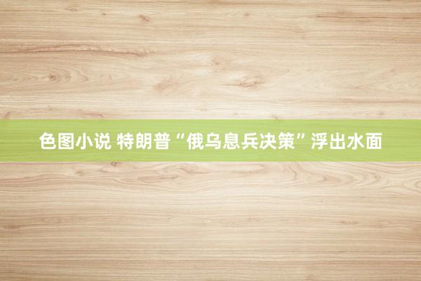 色图小说 特朗普“俄乌息兵决策”浮出水面
