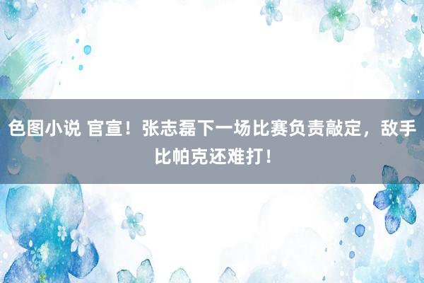 色图小说 官宣！张志磊下一场比赛负责敲定，敌手比帕克还难打！