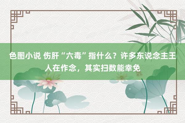 色图小说 伤肝“六毒”指什么？许多东说念主王人在作念，其实扫数能幸免
