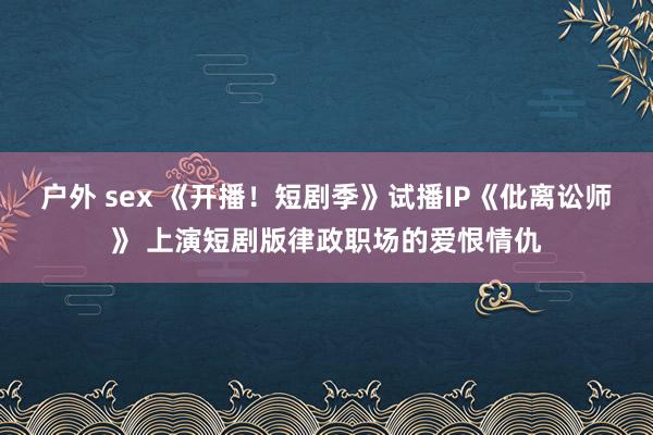 户外 sex 《开播！短剧季》试播IP《仳离讼师》 上演短剧版律政职场的爱恨情仇