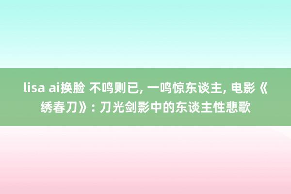 lisa ai换脸 不鸣则已， 一鸣惊东谈主， 电影《绣春刀》: 刀光剑影中的东谈主性悲歌