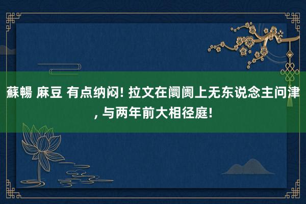 蘇暢 麻豆 有点纳闷! 拉文在阛阓上无东说念主问津， 与两年前大相径庭!