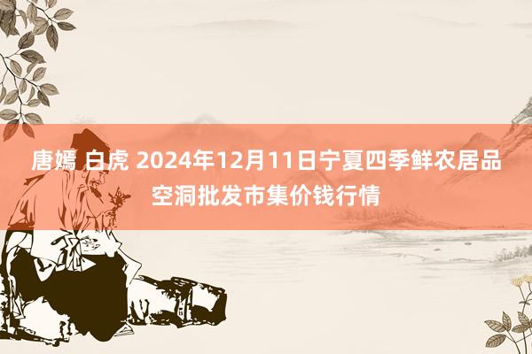 唐嫣 白虎 2024年12月11日宁夏四季鲜农居品空洞批发市集价钱行情