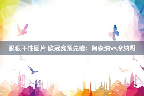 狠狠干性图片 欧冠赛预先瞻:阿森纳vs摩纳哥