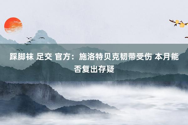 踩脚袜 足交 官方：施洛特贝克韧带受伤 本月能否复出存疑