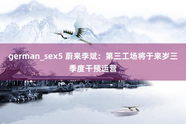german_sex5 蔚来李斌：第三工场将于来岁三季度干预运营