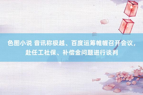 色图小说 音讯称极越、百度运筹帷幄召开会议，赴任工社保、补偿金问题进行谈判