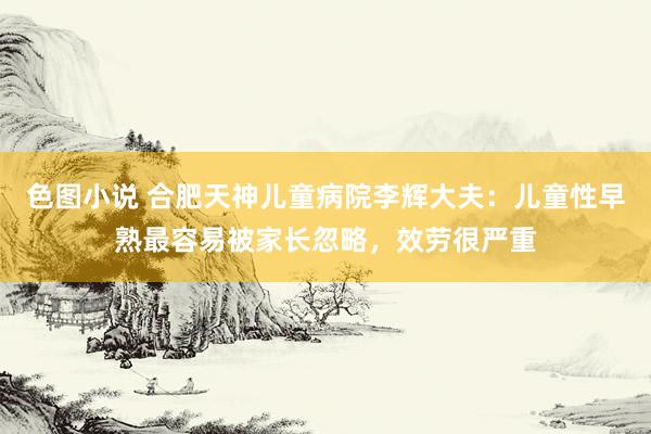 色图小说 合肥天神儿童病院李辉大夫：儿童性早熟最容易被家长忽略，效劳很严重