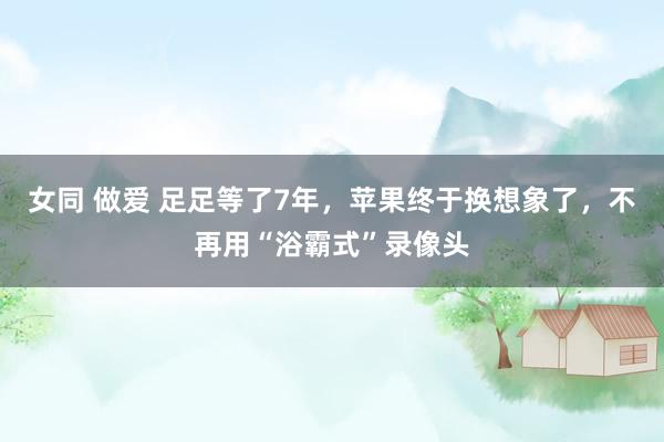 女同 做爱 足足等了7年，苹果终于换想象了，不再用“浴霸式”录像头
