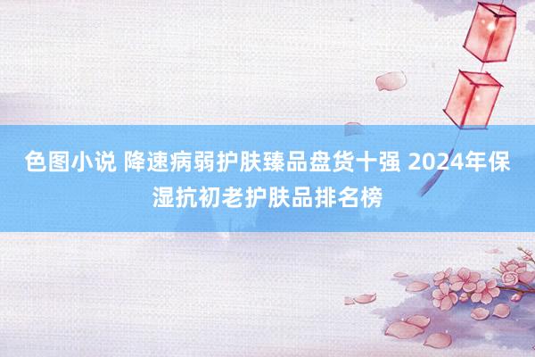 色图小说 降速病弱护肤臻品盘货十强 2024年保湿抗初老护肤品排名榜