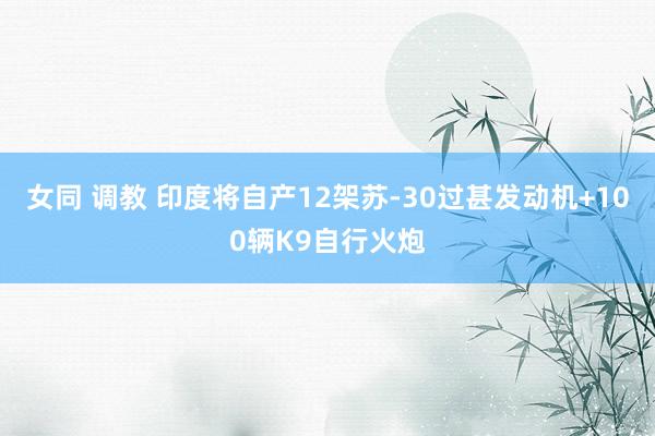 女同 调教 印度将自产12架苏-30过甚发动机+100辆K9自行火炮