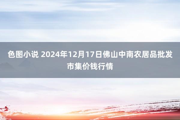 色图小说 2024年12月17日佛山中南农居品批发市集价钱行情