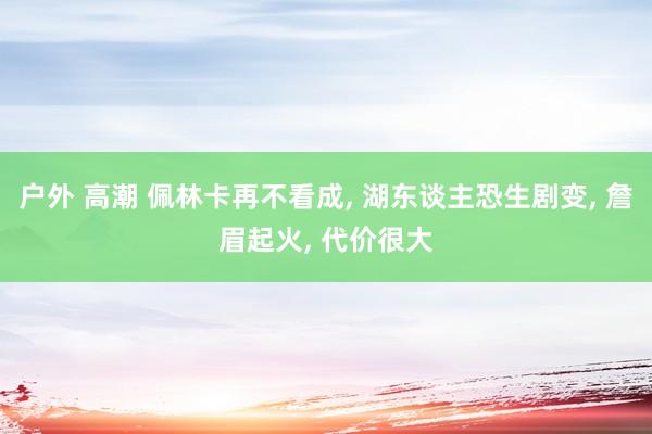 户外 高潮 佩林卡再不看成， 湖东谈主恐生剧变， 詹眉起火， 代价很大