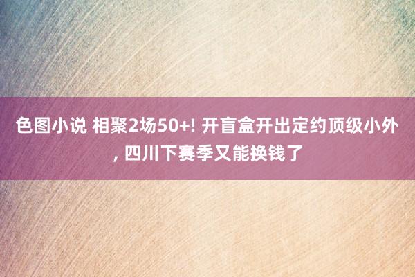 色图小说 相聚2场50+! 开盲盒开出定约顶级小外， 四川下赛季又能换钱了