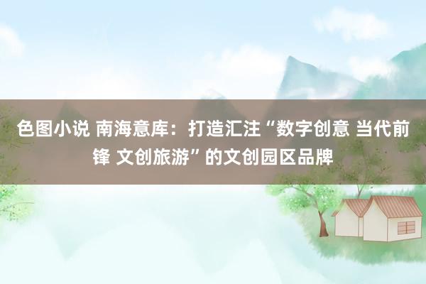 色图小说 南海意库：打造汇注“数字创意 当代前锋 文创旅游”的文创园区品牌