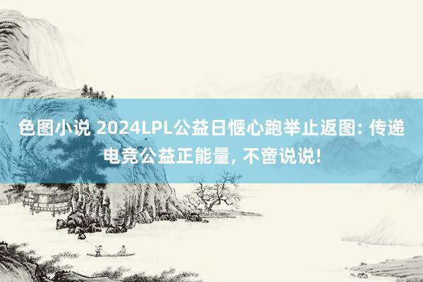 色图小说 2024LPL公益日惬心跑举止返图: 传递电竞公益正能量， 不啻说说!