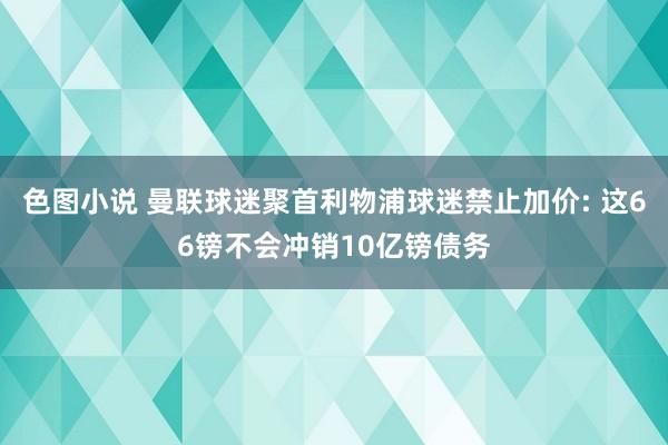 色图小说 曼联球迷聚首利物浦球迷禁止加价: 这66镑不会冲销10亿镑债务