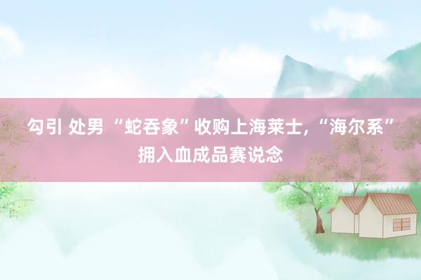 勾引 处男 “蛇吞象”收购上海莱士， “海尔系”拥入血成品赛说念