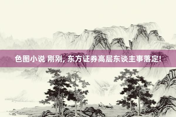 色图小说 刚刚， 东方证券高层东谈主事落定!