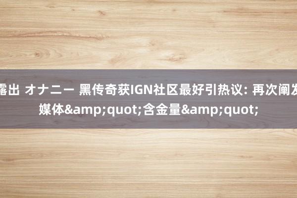 露出 オナニー 黑传奇获IGN社区最好引热议: 再次阐发媒体&quot;含金量&quot;