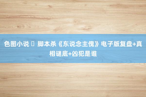 色图小说 ​脚本杀《东说念主傀》电子版复盘+真相谜底+凶犯是谁