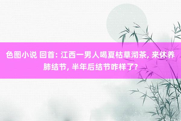 色图小说 回首: 江西一男人喝夏枯草沏茶， 来休养肺结节， 半年后结节咋样了?