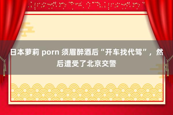 日本萝莉 porn 须眉醉酒后“开车找代驾”，然后遭受了北京交警