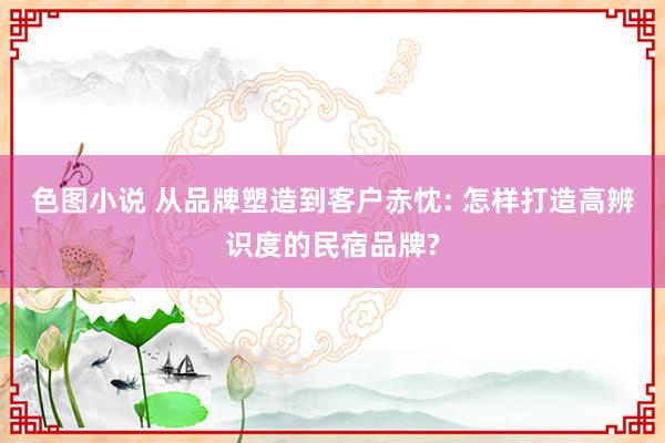 色图小说 从品牌塑造到客户赤忱: 怎样打造高辨识度的民宿品牌?