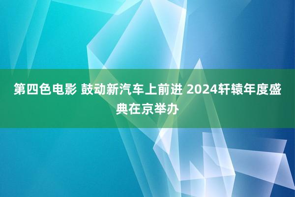 第四色电影 鼓动新汽车上前进 2024轩辕年度盛典在京举办