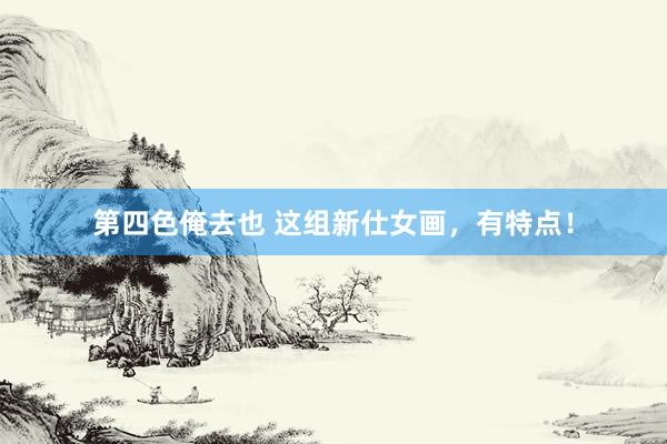 第四色俺去也 这组新仕女画，有特点！
