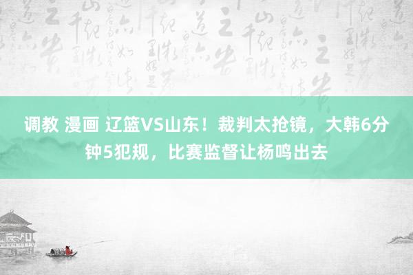 调教 漫画 辽篮VS山东！裁判太抢镜，大韩6分钟5犯规，比赛监督让杨鸣出去