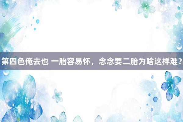 第四色俺去也 一胎容易怀，念念要二胎为啥这样难？
