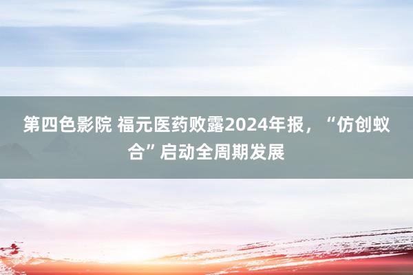 第四色影院 福元医药败露2024年报，“仿创蚁合”启动全周期发展